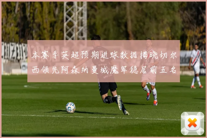 本赛季英超预期进球数据揭晓切尔西领先阿森纳曼城魔军稳居前五名