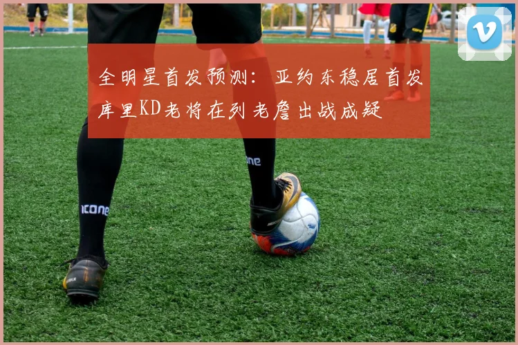 全明星首发预测：亚约东稳居首发库里KD老将在列老詹出战成疑