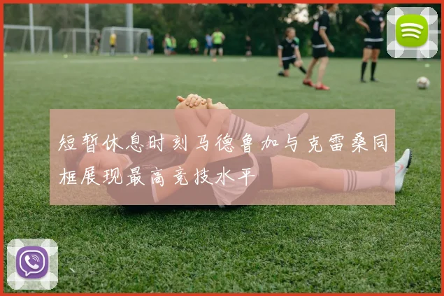 短暂休息时刻马德鲁加与克雷桑同框展现最高竞技水平