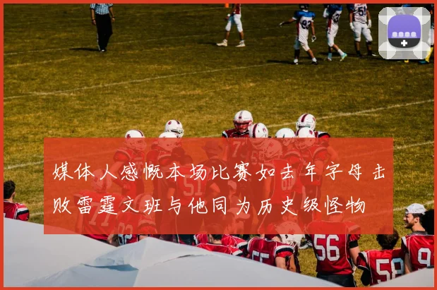 媒体人感慨本场比赛如去年字母击败雷霆文班与他同为历史级怪物