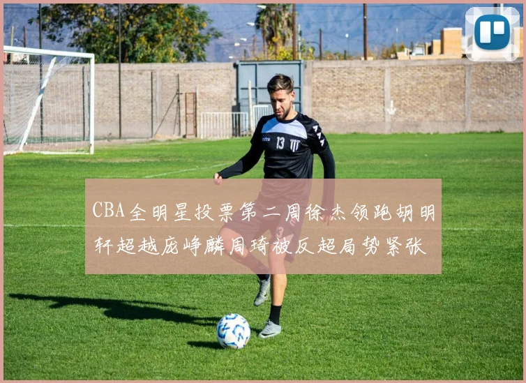 CBA全明星投票第二周徐杰领跑胡明轩超越庞峥麟周琦被反超局势紧张