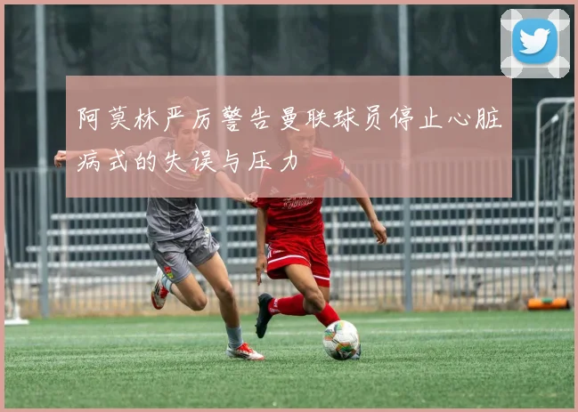 阿莫林严厉警告曼联球员停止心脏病式的失误与压力