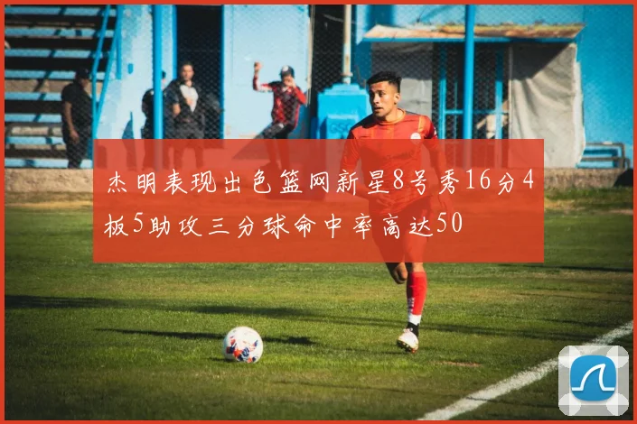 杰明表现出色篮网新星8号秀16分4板5助攻三分球命中率高达50