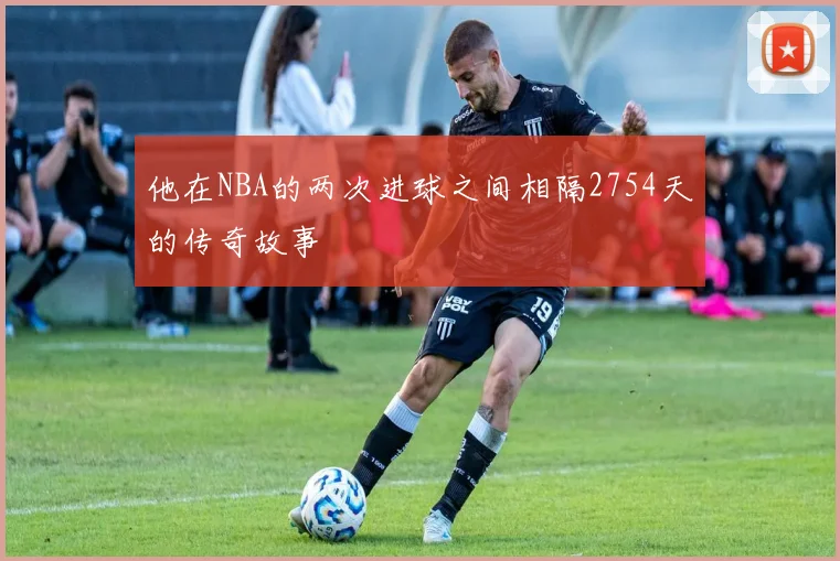 他在NBA的两次进球之间相隔2754天的传奇故事