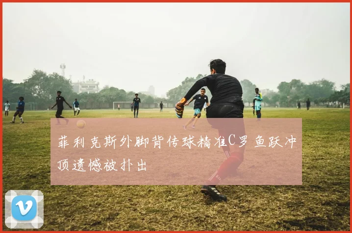 菲利克斯外脚背传球精准C罗鱼跃冲顶遗憾被扑出