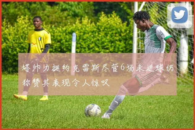 塔帅力挺约克雷斯尽管6场未进球仍称赞其表现令人惊叹