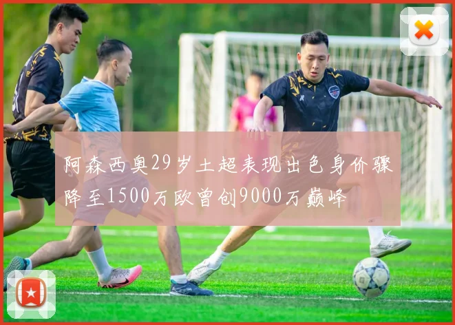 阿森西奥29岁土超表现出色身价骤降至1500万欧曾创9000万巅峰