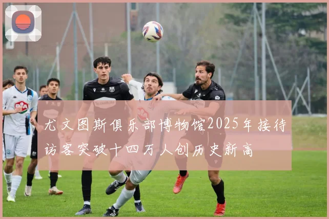 尤文图斯俱乐部博物馆2025年接待访客突破十四万人创历史新高