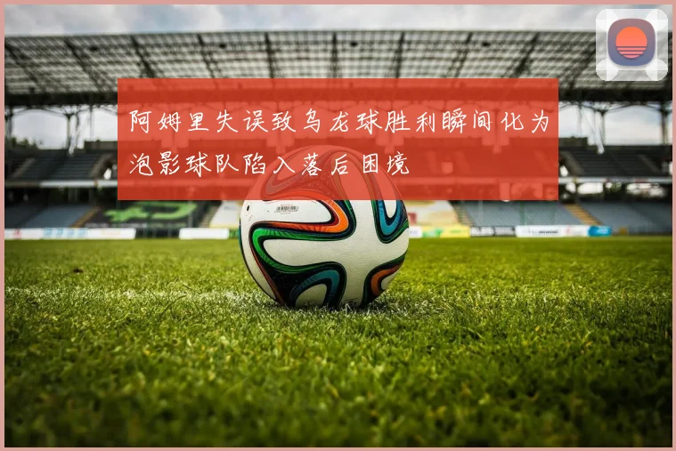 阿姆里失误致乌龙球胜利瞬间化为泡影球队陷入落后困境
