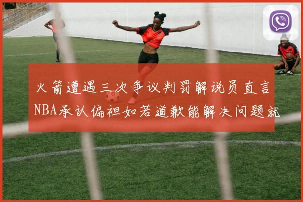 火箭遭遇三次争议判罚解说员直言NBA承认偏袒如若道歉能解决问题就好了