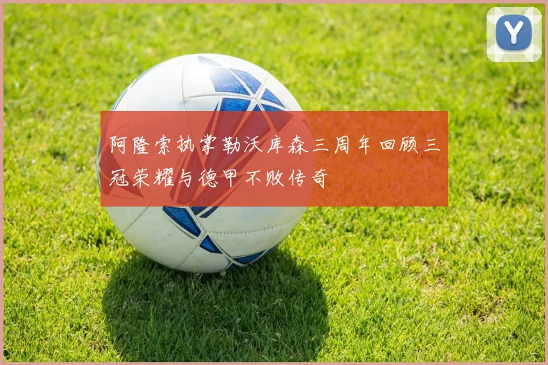阿隆索执掌勒沃库森三周年回顾三冠荣耀与德甲不败传奇