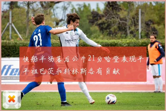 快船半场落后公牛21分哈登表现平平祖巴茨和科林斯各有贡献