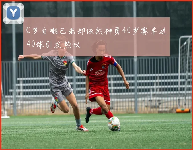 C罗自嘲已老却依然神勇40岁赛季进40球引发热议