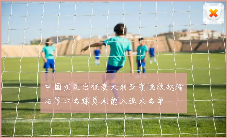 中国女足出征澳大利亚霍悦欣赵瑜洁等六名球员未能入选大名单
