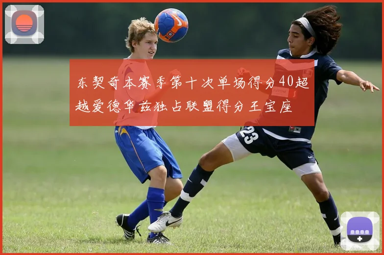 东契奇本赛季第十次单场得分40超越爱德华兹独占联盟得分王宝座