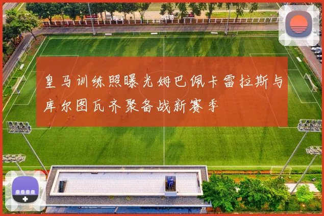 皇马训练照曝光姆巴佩卡雷拉斯与库尔图瓦齐聚备战新赛季