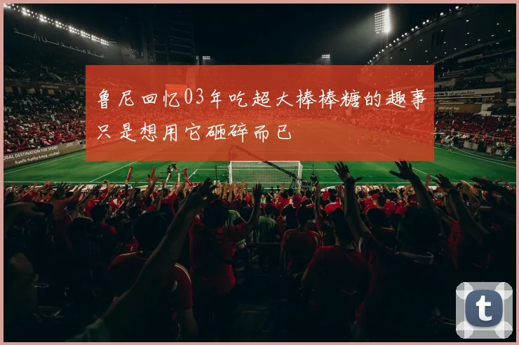 鲁尼回忆03年吃超大棒棒糖的趣事只是想用它砸碎而已