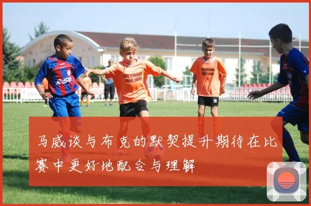 马威谈与布克的默契提升期待在比赛中更好地配合与理解