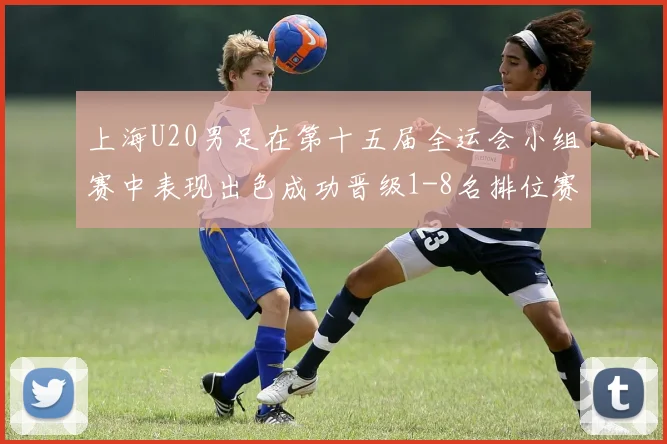上海U20男足在第十五届全运会小组赛中表现出色成功晋级1-8名排位赛