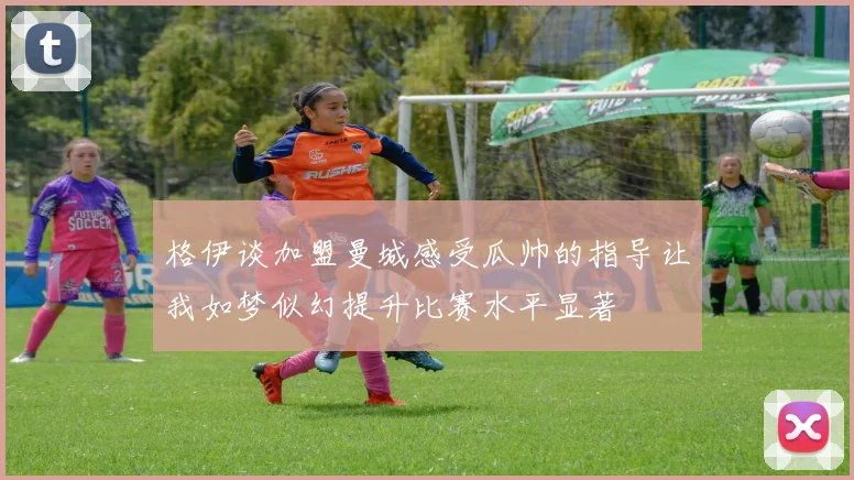 格伊谈加盟曼城感受瓜帅的指导让我如梦似幻提升比赛水平显著