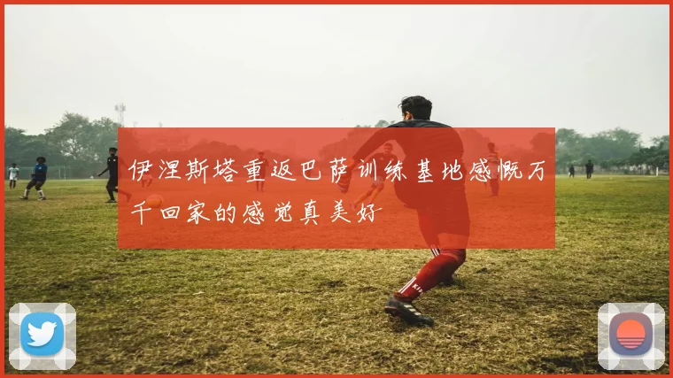伊涅斯塔重返巴萨训练基地感慨万千回家的感觉真美好