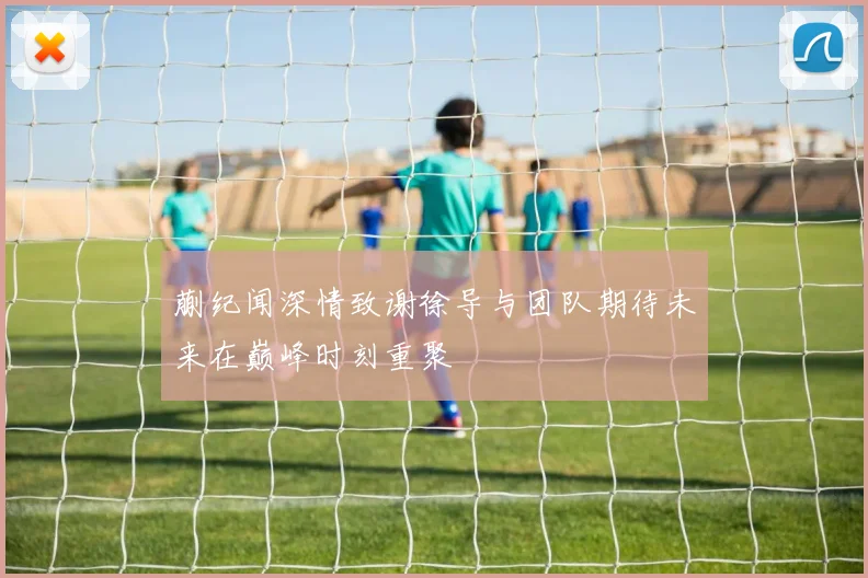蒯纪闻深情致谢徐导与团队期待未来在巅峰时刻重聚