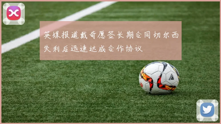 英媒报道戴奇愿签长期合同切尔西失利后迅速达成合作协议