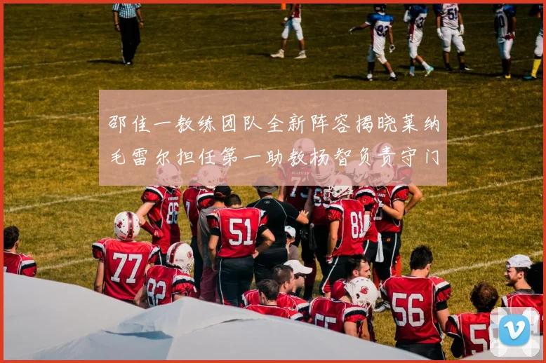 邵佳一教练团队全新阵容揭晓莱纳毛雷尔担任第一助教杨智负责守门员训练