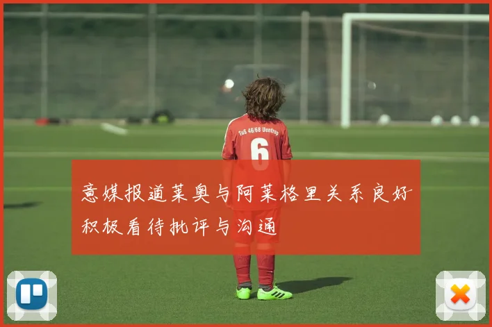 意媒报道莱奥与阿莱格里关系良好积极看待批评与沟通