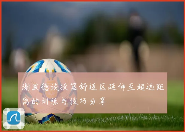 谢泼德谈投篮舒适区延伸至超远距离的训练与技巧分享
