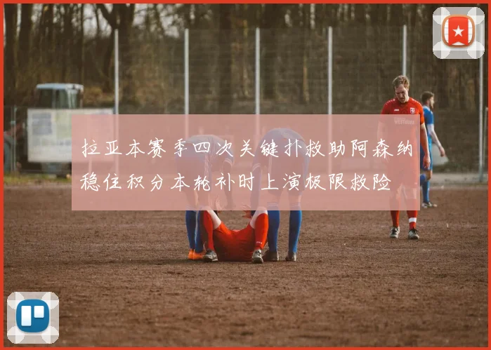 拉亚本赛季四次关键扑救助阿森纳稳住积分本轮补时上演极限救险