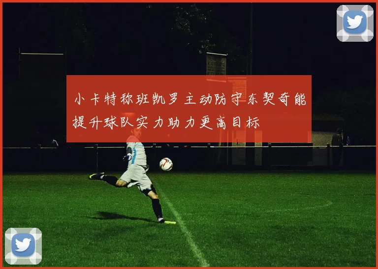 小卡特称班凯罗主动防守东契奇能提升球队实力助力更高目标