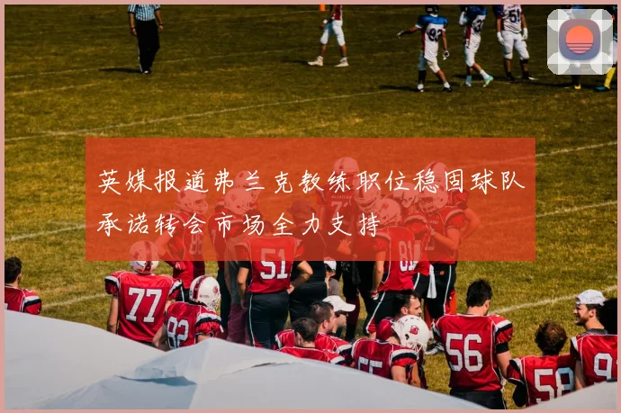 英媒报道弗兰克教练职位稳固球队承诺转会市场全力支持