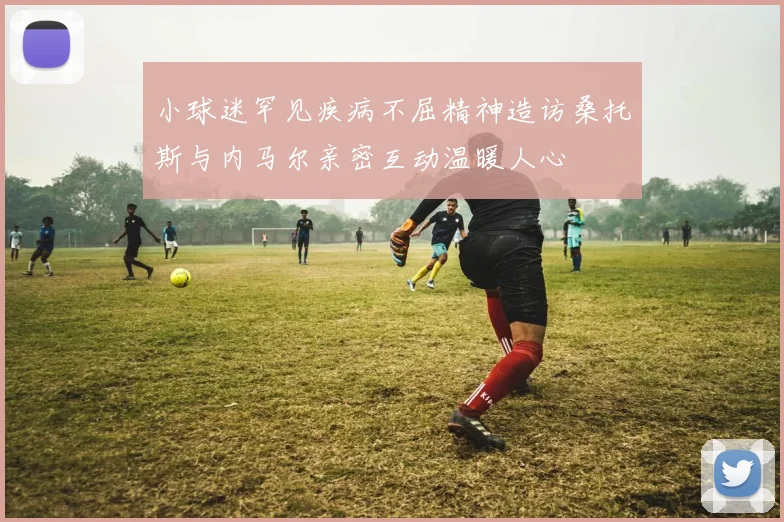 小球迷罕见疾病不屈精神造访桑托斯与内马尔亲密互动温暖人心