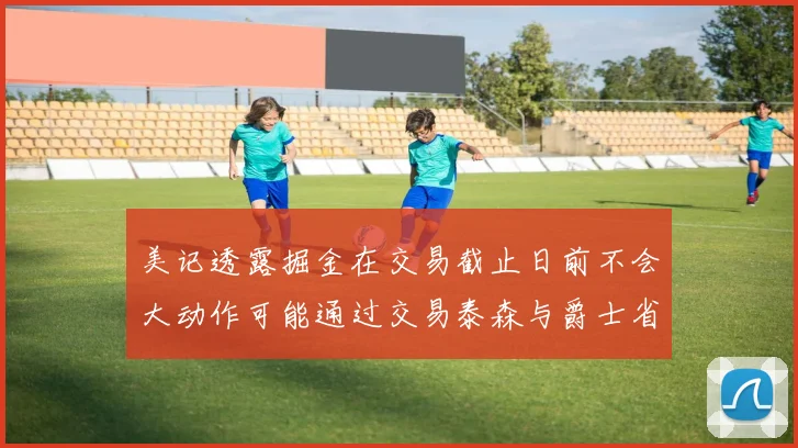 美记透露掘金在交易截止日前不会大动作可能通过交易泰森与爵士省钱