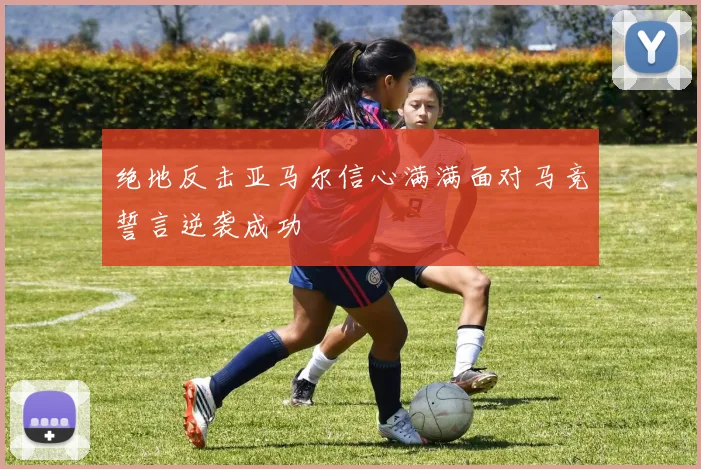 绝地反击亚马尔信心满满面对马竞誓言逆袭成功