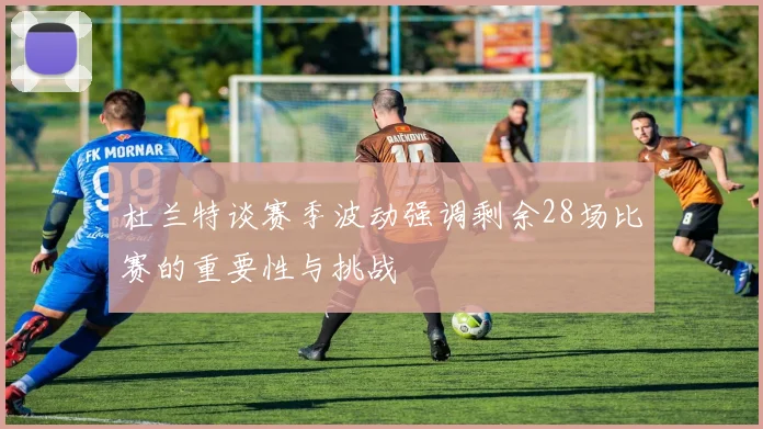 杜兰特谈赛季波动强调剩余28场比赛的重要性与挑战