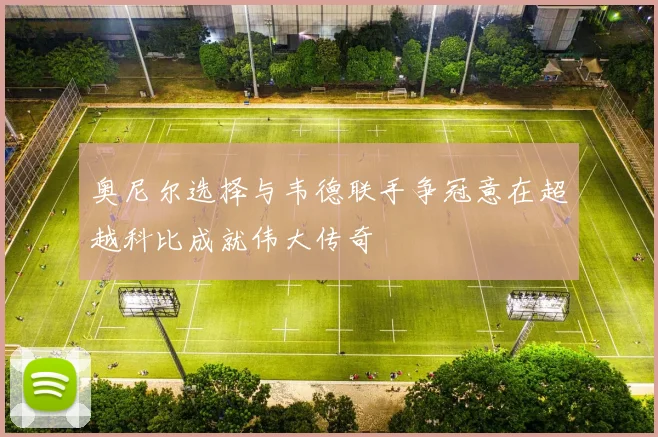 奥尼尔选择与韦德联手争冠意在超越科比成就伟大传奇