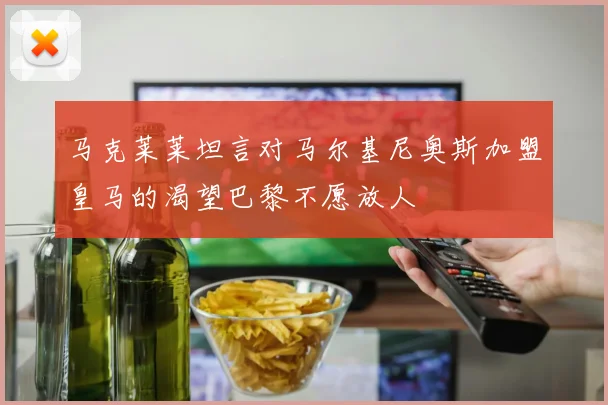 马克莱莱坦言对马尔基尼奥斯加盟皇马的渴望巴黎不愿放人