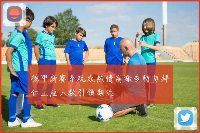 德甲新赛季观众热情高涨多特与拜仁上座人数引领潮流