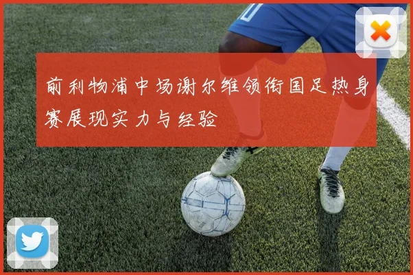 前利物浦中场谢尔维领衔国足热身赛展现实力与经验