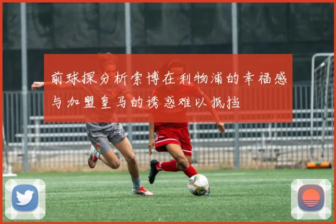 前球探分析索博在利物浦的幸福感与加盟皇马的诱惑难以抵挡