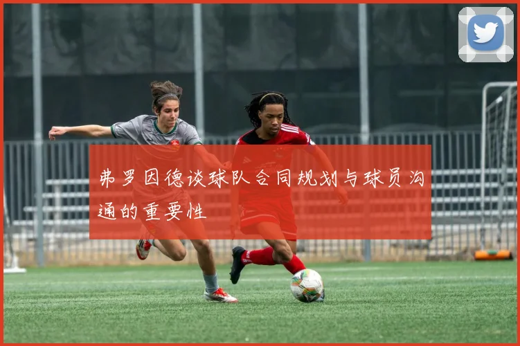 弗罗因德谈球队合同规划与球员沟通的重要性