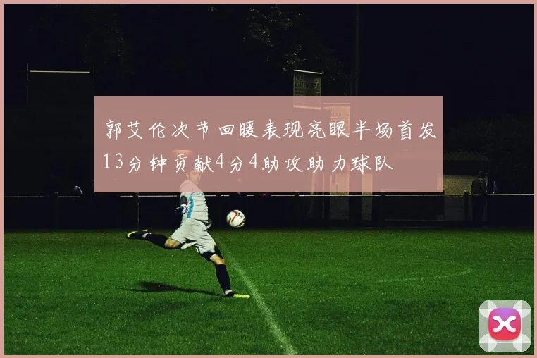 郭艾伦次节回暖表现亮眼半场首发13分钟贡献4分4助攻助力球队