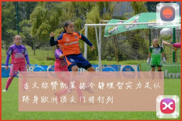 吉文称赞凯莱赫冷静理智实力足以跻身欧洲顶尖门将行列
