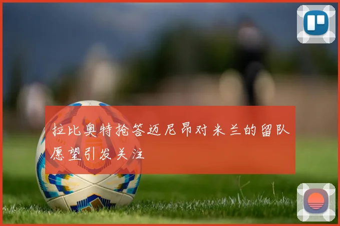拉比奥特抢答迈尼昂对米兰的留队愿望引发关注