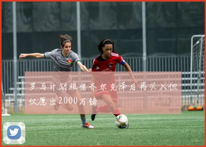 罗马计划租借齐尔克泽后再买入但仅愿出2000万镑